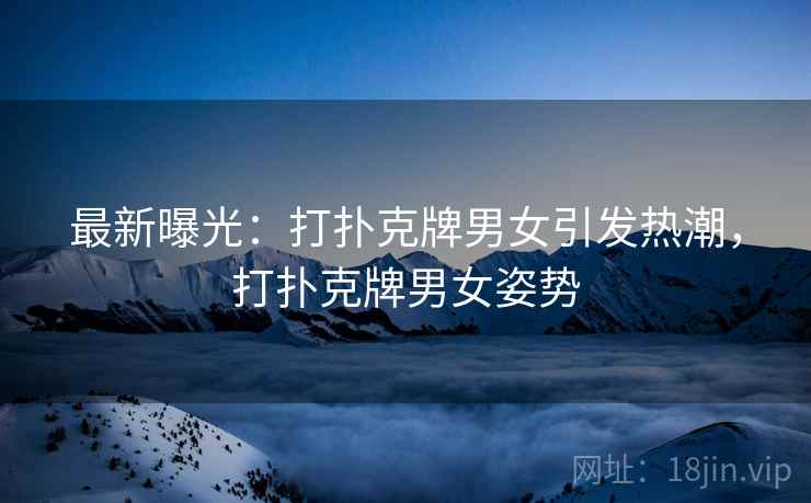 最新曝光:打扑克牌男女引发热潮,打扑克牌男女姿势