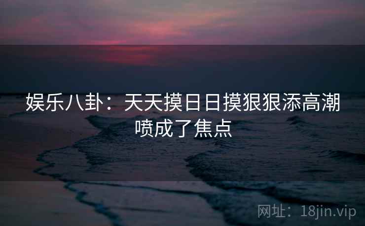 娱乐八卦：天天摸日日摸狠狠添高潮喷成了焦点