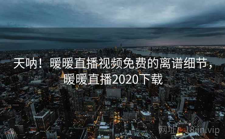 天呐！暖暖直播视频免费的离谱细节，暖暖直播2020下载