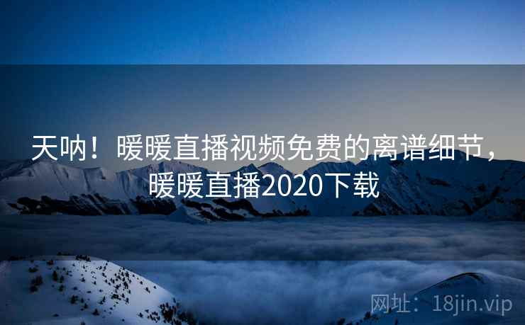 天呐!暖暖直播视频免费的离谱细节,暖暖直播2020下载