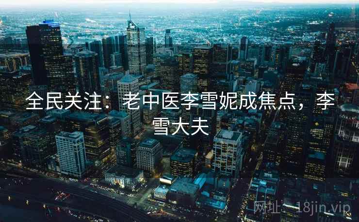 全民关注:老中医李雪妮成焦点,李雪大夫