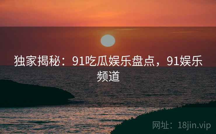 独家揭秘：91吃瓜娱乐盘点，91娱乐频道