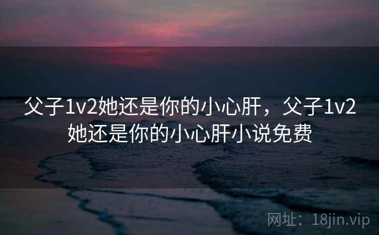 父子1v2她还是你的小心肝，父子1v2她还是你的小心肝小说免费