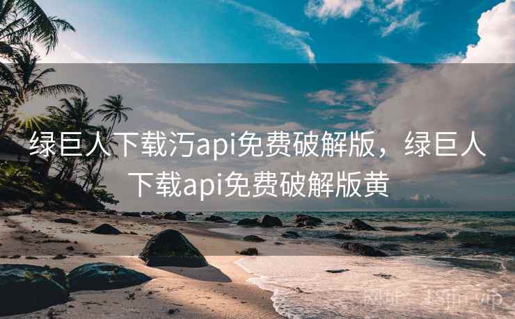 绿巨人下载汅api免费破解版，绿巨人下载api免费破解版黄