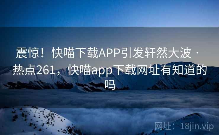 震惊！快喵下载APP引发轩然大波 · 热点261，快喵app下载网址有知道的吗
