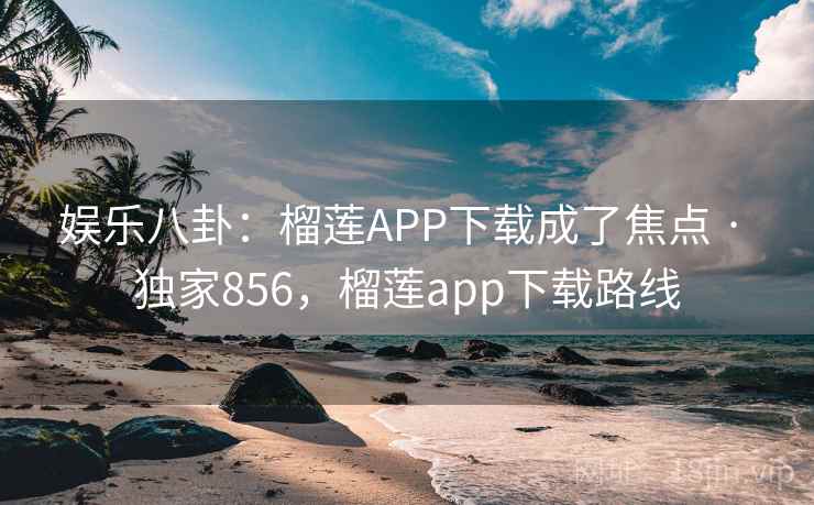 娱乐八卦:榴莲APP下载成了焦点 · 独家856,榴莲app下载路线