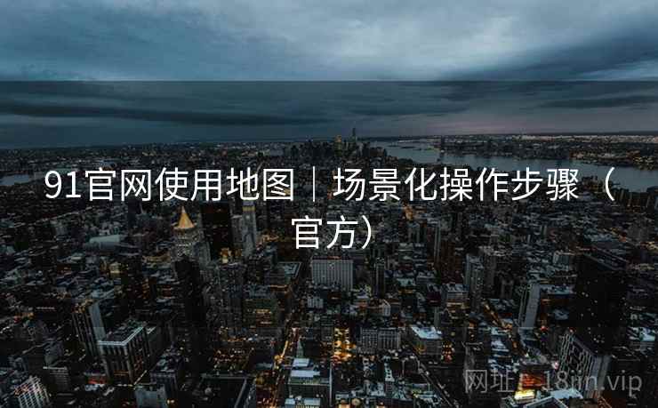 91官网使用地图｜场景化操作步骤（官方）
