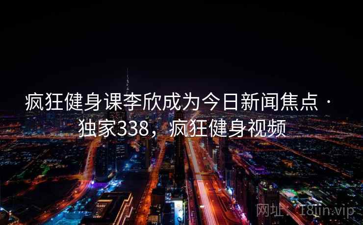 疯狂健身课李欣成为今日新闻焦点 · 独家338，疯狂健身视频