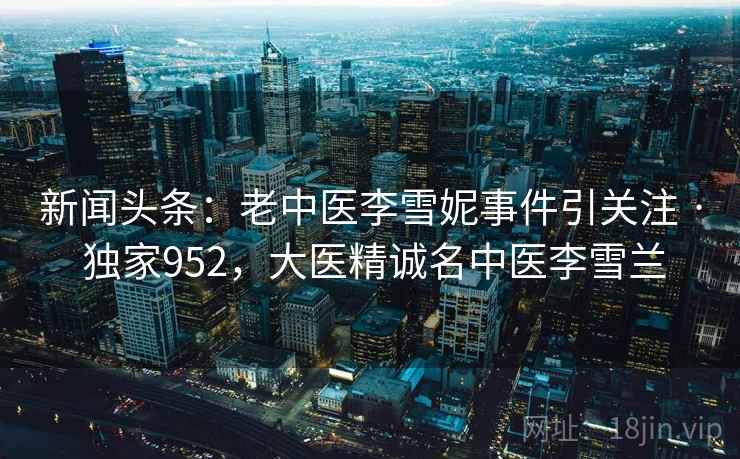 新闻头条：老中医李雪妮事件引关注 · 独家952，大医精诚名中医李雪兰